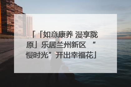 「如意康养 漫享陇原」乐居兰州新区 “慢时光”开出幸福花