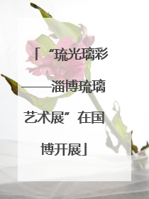 “琉光璃彩——淄博琉璃艺术展”在国博开展