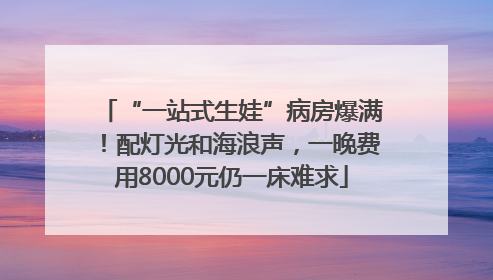 “一站式生娃”病房爆满！配灯光和海浪声，一晚费用8000元仍一床难求