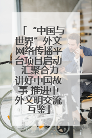 “中国与世界”外文网络传播平台项目启动 汇聚合力讲好中国故事 推进中外文明交流互鉴