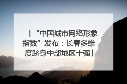 “中国城市网络形象指数”发布：长春多维度跻身中部地区十强