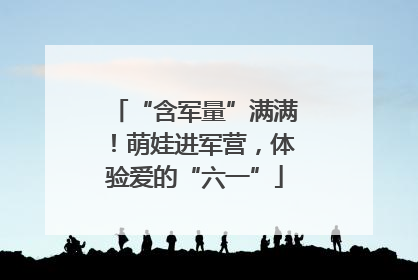 “含军量”满满！萌娃进军营，体验爱的“六一”