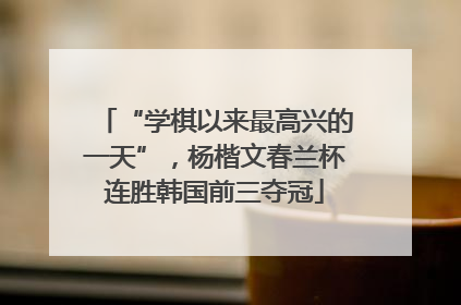 “学棋以来最高兴的一天”，杨楷文春兰杯连胜韩国前三夺冠