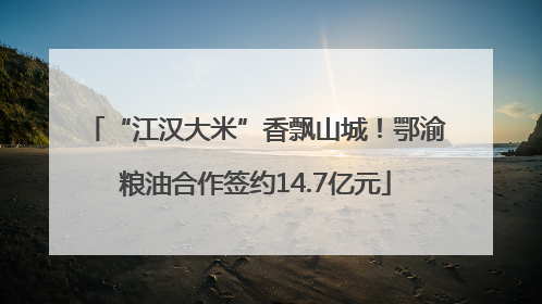 “江汉大米”香飘山城！鄂渝粮油合作签约14.7亿元