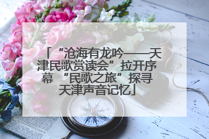“沧海有龙吟——天津民歌赏读会”拉开序幕 “民歌之旅”探寻天津声音记忆