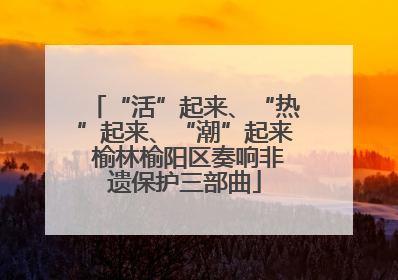 “活”起来、“热”起来、“潮”起来 榆林榆阳区奏响非遗保护三部曲