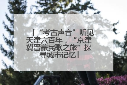 “考古声音”听见天津六百年，“京津冀晋蒙民歌之旅”探寻城市记忆