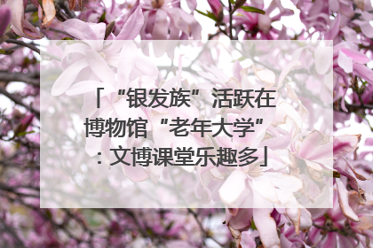 “银发族”活跃在博物馆“老年大学”：文博课堂乐趣多