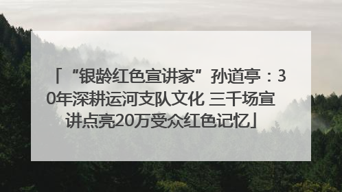 “银龄红色宣讲家”孙道亭：30年深耕运河支队文化 三千场宣讲点亮20万受众红色记忆