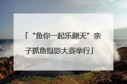 “鱼你一起乐翻天”亲子抓鱼摄影大赛举行