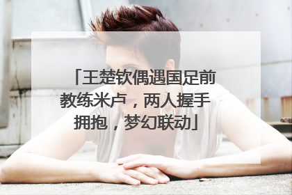 王楚钦偶遇国足前教练米卢，两人握手拥抱，梦幻联动
