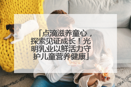 点滴滋养童心，探索见证成长！光明乳业以鲜活力守护儿童营养健康
