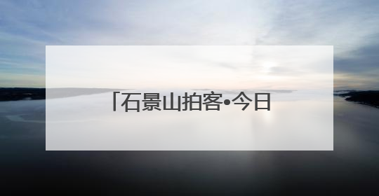 石景山拍客•今日精选⑲｜石景山72小时欢乐图鉴