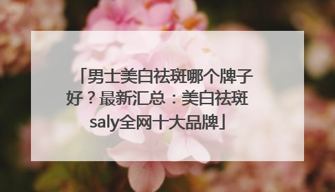 男士美白祛斑哪个牌子好？最新汇总：美白祛斑saly全网十大品牌