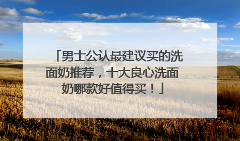 男士公认最建议买的洗面奶推荐，十大良心洗面奶哪款好值得买！