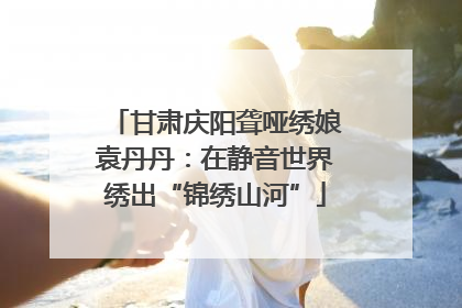 甘肃庆阳聋哑绣娘袁丹丹：在静音世界绣出“锦绣山河”