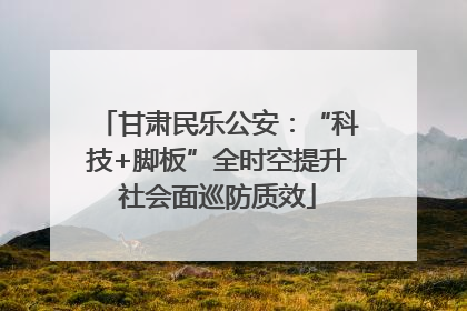 甘肃民乐公安：“科技+脚板”全时空提升社会面巡防质效
