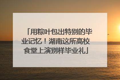 用粽叶包出特别的毕业记忆！湖南这所高校食堂上演别样毕业礼