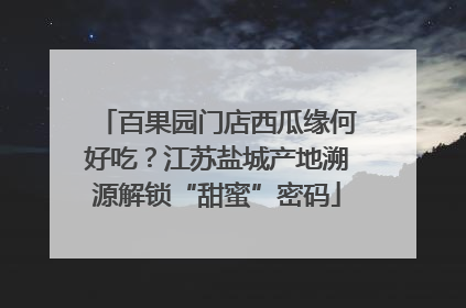 百果园门店西瓜缘何好吃？江苏盐城产地溯源解锁“甜蜜”密码