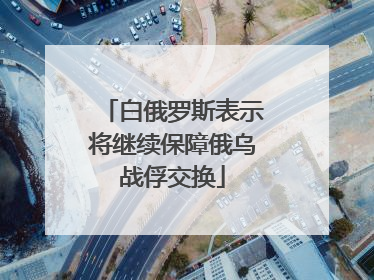白俄罗斯表示将继续保障俄乌战俘交换