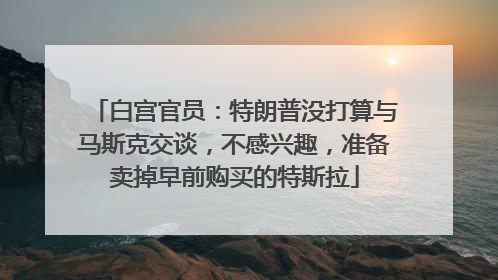 白宫官员：特朗普没打算与马斯克交谈，不感兴趣，准备卖掉早前购买的特斯拉