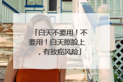 白天不要用！不要用！白天擦脸上，有致癌风险