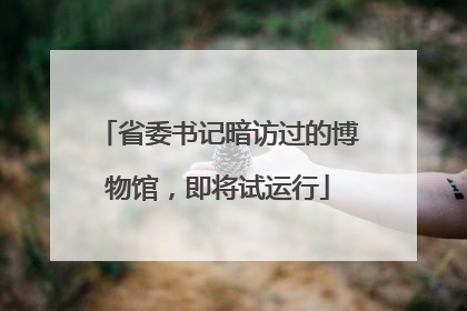 省委书记暗访过的博物馆，即将试运行