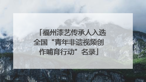 福州漆艺传承人入选全国“青年非遗视频创作哺育行动”名录