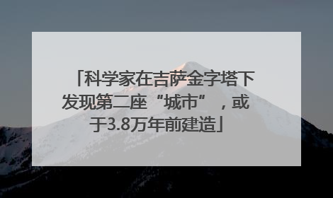 科学家在吉萨金字塔下发现第二座“城市”，或于3.8万年前建造