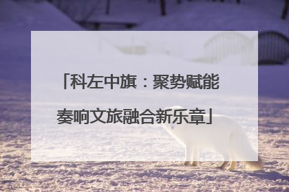 科左中旗：聚势赋能 奏响文旅融合新乐章