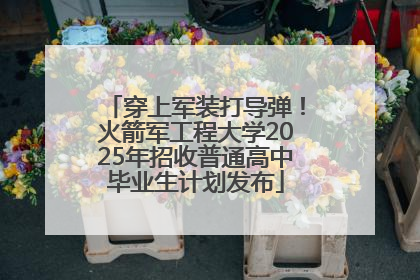 穿上军装打导弹！火箭军工程大学2025年招收普通高中毕业生计划发布