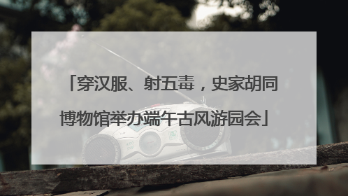 穿汉服、射五毒，史家胡同博物馆举办端午古风游园会