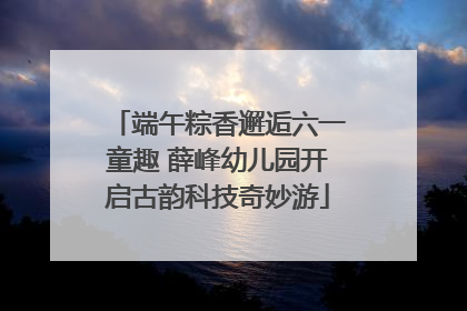 端午粽香邂逅六一童趣 薛峰幼儿园开启古韵科技奇妙游