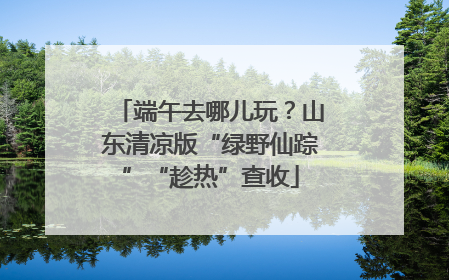 端午去哪儿玩？山东清凉版“绿野仙踪”“趁热”查收