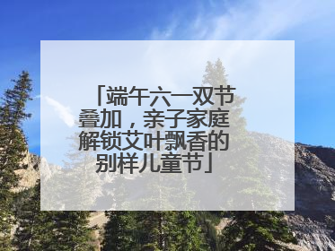 端午六一双节叠加，亲子家庭解锁艾叶飘香的别样儿童节