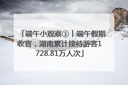 端午小观察③丨端午假期收官，湖南累计接待游客1728.81万人次