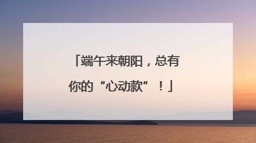 端午来朝阳，总有你的“心动款”！