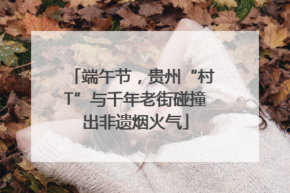 端午节，贵州“村T”与千年老街碰撞出非遗烟火气