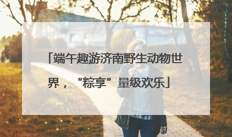 端午趣游济南野生动物世界，“粽享”量级欢乐