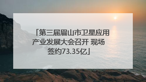 第三届眉山市卫星应用产业发展大会召开 现场签约73.35亿