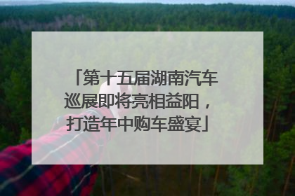 第十五届湖南汽车巡展即将亮相益阳，打造年中购车盛宴