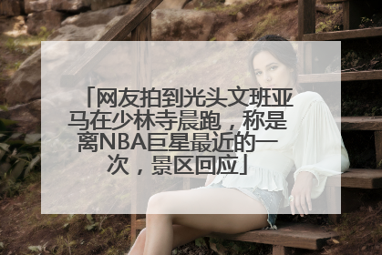 网友拍到光头文班亚马在少林寺晨跑，称是离NBA巨星最近的一次，景区回应