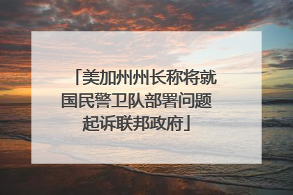 美加州州长称将就国民警卫队部署问题起诉联邦政府