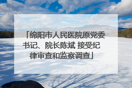 绵阳市人民医院原党委书记、院长陈斌 接受纪律审查和监察调查