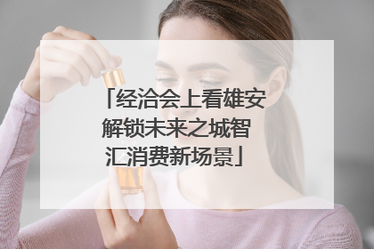 经洽会上看雄安 解锁未来之城智汇消费新场景