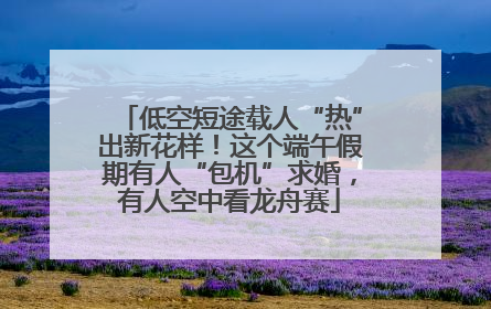 低空短途载人“热”出新花样！这个端午假期有人“包机”求婚，有人空中看龙舟赛