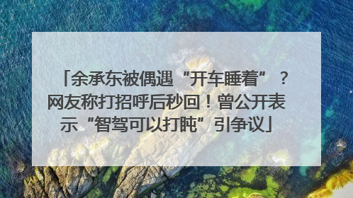 余承东被偶遇“开车睡着”？网友称打招呼后秒回！曾公开表示“智驾可以打盹”引争议