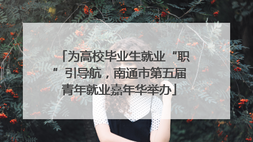 为高校毕业生就业“职”引导航，南通市第五届青年就业嘉年华举办