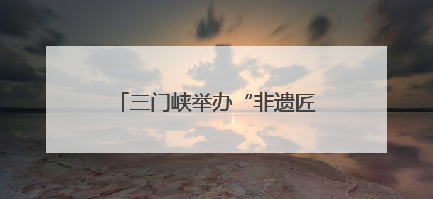三门峡举办“非遗匠心展”，探索非遗融入现代生活新路径