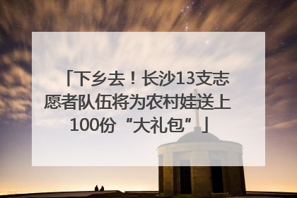 下乡去！长沙13支志愿者队伍将为农村娃送上100份“大礼包”
